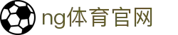 NG体育官方站 - 体育直播与资讯同步更新